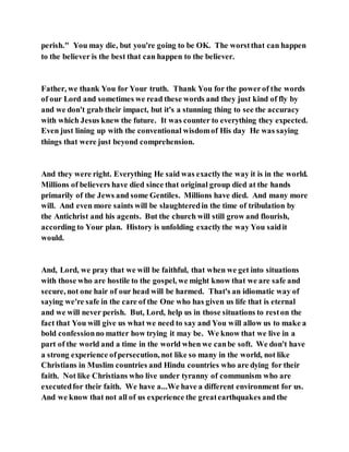 perish." You may die, but you're going to be OK. The worstthat can happen
to the believer is the best that can happen to the believer.
Father, we thank You for Your truth. Thank You for the powerof the words
of our Lord and sometimes we read these words and they just kind of fly by
and we don't grab their impact, but it's a stunning thing to see the accuracy
with which Jesus knew the future. It was counter to everything they expected.
Even just lining up with the conventional wisdomof His day He was saying
things that were just beyond comprehension.
And they were right. Everything He said was exactlythe way it is in the world.
Millions of believers have died since that original group died at the hands
primarily of the Jews and some Gentiles. Millions have died. And many more
will. And even more saints will be slaughteredin the time of tribulation by
the Antichrist and his agents. But the church will still grow and flourish,
according to Your plan. History is unfolding exactlythe way You saidit
would.
And, Lord, we pray that we will be faithful, that when we get into situations
with those who are hostile to the gospel, we might know that we are safe and
secure, not one hair of our head will be harmed. That's an idiomatic way of
saying we're safe in the care of the One who has given us life that is eternal
and we will never perish. But, Lord, help us in those situations to reston the
fact that You will give us what we need to say and You will allow us to make a
bold confessionno matter how trying it may be. We know that we live in a
part of the world and a time in the world when we canbe soft. We don't have
a strong experience ofpersecution, not like so many in the world, not like
Christians in Muslim countries and Hindu countries who are dying for their
faith. Not like Christians who live under tyranny of communism who are
executedfor their faith. We have a...We have a different environment for us.
And we know that not all of us experience the greatearthquakes and the
 