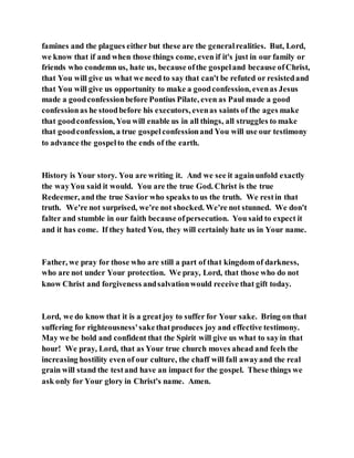 famines and the plagues either but these are the generalrealities. But, Lord,
we know that if and when those things come, even if it's just in our family or
friends who condemn us, hate us, because ofthe gospeland because ofChrist,
that You will give us what we need to say that can't be refuted or resistedand
that You will give us opportunity to make a goodconfession, evenas Jesus
made a goodconfessionbefore Pontius Pilate, even as Paul made a good
confessionas he stoodbefore his executors, evenas saints of the ages make
that goodconfession, You will enable us in all things, all struggles to make
that goodconfession, a true gospelconfessionand You will use our testimony
to advance the gospelto the ends of the earth.
History is Your story. You are writing it. And we see it againunfold exactly
the wayYou said it would. You are the true God. Christ is the true
Redeemer, and the true Savior who speaks to us the truth. We restin that
truth. We're not surprised, we're not shocked. We're not stunned. We don't
falter and stumble in our faith because ofpersecution. You said to expect it
and it has come. If they hated You, they will certainly hate us in Your name.
Father, we pray for those who are still a part of that kingdom of darkness,
who are not under Your protection. We pray, Lord, that those who do not
know Christ and forgiveness andsalvationwould receive that gift today.
Lord, we do know that it is a greatjoy to suffer for Your sake. Bring on that
suffering for righteousness'sakethatproduces joy and effective testimony.
May we be bold and confident that the Spirit will give us what to sayin that
hour! We pray, Lord, that as Your true church moves ahead and feels the
increasing hostility even of our culture, the chaff will fall awayand the real
grain will stand the testand have an impact for the gospel. These things we
ask only for Your glory in Christ's name. Amen.
 