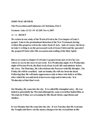JOHN MACARTHUR
The Persecutionand Endurance of Christians, Part 2
Sermons Luke 21:12–19 42-258 Nov4, 2007
A + A - RESET
We return in our study of the Word of God to the 21stchapter of Luke's
gospel. Luke is the predominant historian of the New Testament, having
written this gospelas well as the entire book of Acts. And, of course, the focus
in Luke's writing is on the personand work of Jesus Christand the spreadof
the gospelofChrist after His ascensionand sending of the Holy Spirit.
But as we come to chapter 21 of Luke's gospel, letme just review for you
where we are in the story of our Lord. It is Wednesdaynight. It is Wednesday
night of PassionWeek, the final week ofour Lord's life and ministry before
the cross. OnThursday, He will celebrate the Passoverwith His disciples. On
Friday He will be crucified. And on Sunday He will rise from the dead.
Following that, He will make appearances only to those who believe in Him,
after which He ascends back to heaven to reign and to intercede. It is
Wednesdayof that final week.
On Monday, He came into the city. It is calledHis triumphal entry. He was
hailed as potentially the Messiahalthoughthe same crowdthat hailed Him as
Messiah, by Friday are screaming for His blood; fickle, superficial, and
shallow.
It was Monday that He came into the city. It was Tuesday that He went into
the Temple and threw out the money changers for the secondtime in His
 