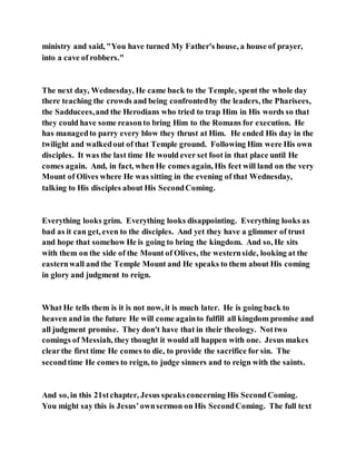 ministry and said, "You have turned My Father's house, a house of prayer,
into a cave of robbers."
The next day, Wednesday, He came back to the Temple, spent the whole day
there teaching the crowds and being confrontedby the leaders, the Pharisees,
the Sadducees,and the Herodians who tried to trap Him in His words so that
they could have some reasonto bring Him to the Romans for execution. He
has managedto parry every blow they thrust at Him. He ended His day in the
twilight and walkedout of that Temple ground. Following Him were His own
disciples. It was the last time He would ever set foot in that place until He
comes again. And, in fact, when He comes again, His feet will land on the very
Mount of Olives where He was sitting in the evening of that Wednesday,
talking to His disciples about His SecondComing.
Everything looks grim. Everything looks disappointing. Everything looks as
bad as it can get, even to the disciples. And yet they have a glimmer of trust
and hope that somehow He is going to bring the kingdom. And so, He sits
with them on the side of the Mount of Olives, the westernside, looking at the
easternwall and the Temple Mount and He speaks to them about His coming
in glory and judgment to reign.
What He tells them is it is not now, it is much later. He is going back to
heaven and in the future He will come againto fulfill all kingdom promise and
all judgment promise. They don't have that in their theology. Nottwo
comings of Messiah, they thought it would all happen with one. Jesus makes
clearthe first time He comes to die, to provide the sacrifice for sin. The
secondtime He comes to reign, to judge sinners and to reign with the saints.
And so, in this 21stchapter, Jesus speaksconcerning His SecondComing.
You might say this is Jesus’ownsermon on His SecondComing. The full text
 