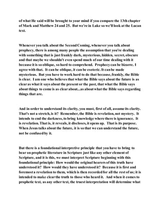 of what He said will be brought to your mind if you compare the 13th chapter
of Mark and Matthew 24 and 25. But we're in Luke so we'll look at the Lucan
text.
Whenever you talk about the SecondComing, whenever you talk about
prophecy, there is among many people the assumption that you're dealing
with something that is just frankly dark, mysterious, hidden, secret, obscure
and that maybe we shouldn't even spend much of our time dealing with it
because it is so oblique, so hard to comprehend. Prophecycan be bizarre. I
agree with that. It can be oblique, it can be esoteric. It canbe made
mysterious. But you have to work hard to do that because,frankly, the Bible
is clear. I am one who believes that what the Bible says about the future is as
clearas what it says about the present or the past, that what the Bible says
about things to come is as clearabout...as aboutwhat the Bible says regarding
things that are.
And in order to understand its clarity, you must, first of all, assume its clarity.
That's not a stretch, is it? Remember, the Bible is revelation, not mystery. It
intends to end the darkness, to bring knowledge where there is ignorance. It
is revelation. That is, it reveals, it discloses, it opens up. That is its purpose.
When Jesus talks about the future, it is so that we can understand the future,
not be confusedby it.
But there is a foundational interpretive principle that you have to bring to
bear on prophetic literature in Scripture just like any other element of
Scripture, and it is this, we must interpret Scripture beginning with this
foundational principle: How would the original hearers of this truth have
understood it? How would they have understood it? Because it is first and
foremosta revelation to them, which is then recordedfor all the rest of us; it is
intended to make clearthe truth to those who heard it. And when it comes to
prophetic text, as any other text, the truest interpretation will determine what
 