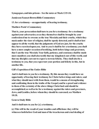Synagogues, and into prisons - See the notes at Mark 13:9-10.
Jamieson-Fausset-BrownBible Commentary
13. for a testimony—anopportunity of bearing testimony.
Matthew Poole's Commentary
That is, your persecutionshall turn to you for a testimony: for a testimony
againstyour adversaries;so as they themselves shall be brought by your
confessionofme to ownme as the true Messiah;and their cruelty, which they
mask under the vizor of religion, shall be openly detected, and it shall at last
appear to all the world, that the judgments of God are just, for the cruelty
they have exercisedupon you. And to you it shall be for a testimony; you shall
have a more ampler occasionoftestifying, both before kings and greatmen,
that I am the true Messiah. Your faith, patience, and constancyshallbe made
more manifest; you shall also testify that my kingdom is not of this world, and
that my disciples care not to expect a terrene felicity. They shall also be a
testimony to you, that you expectnot your portion and felicity in this, but in
another life.
Gill's Exposition of the Entire Bible
And it shall turn to you for a testimony. By this means they would have an
opportunity of leaving their testimony for Christ before kings and rulers; and
what they should meet with from them, would be a means of strengthening
and confirming them in the truths of the Gospel;and be a proof and evidence
to them of the certainty of the above things Christ had said should be
accomplished;as well as be for a testimony againstthe rulers and governors,
Jews, andGentiles, before whom they should be convened; see Matthew
10:18.
Geneva Study Bible
And it shall turn to you for {c} a testimony.
(c) This will be the result of your troubles and afflictions: they will be
witnesses bothbefore God and man of the treacherous and cruel dealing of
 