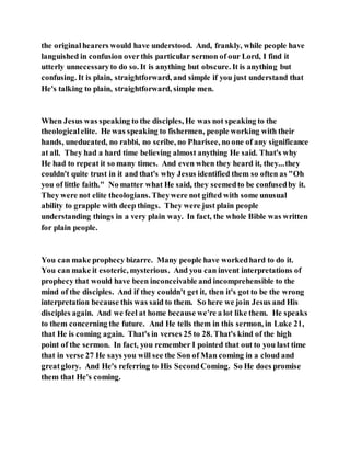 the originalhearers would have understood. And, frankly, while people have
languished in confusion overthis particular sermon of our Lord, I find it
utterly unnecessaryto do so. It is anything but obscure. It is anything but
confusing. It is plain, straightforward, and simple if you just understand that
He's talking to plain, straightforward, simple men.
When Jesus was speaking to the disciples, He was not speaking to the
theologicalelite. He was speaking to fishermen, people working with their
hands, uneducated, no rabbi, no scribe, no Pharisee, no one of any significance
at all. They had a hard time believing almost anything He said. That's why
He had to repeat it so many times. And even when they heard it, they...they
couldn't quite trust in it and that's why Jesus identified them so often as "Oh
you of little faith." No matter what He said, they seemedto be confusedby it.
They were not elite theologians. Theywere not gifted with some unusual
ability to grapple with deep things. They were just plain people
understanding things in a very plain way. In fact, the whole Bible was written
for plain people.
You can make prophecy bizarre. Many people have workedhard to do it.
You can make it esoteric, mysterious. And you can invent interpretations of
prophecy that would have been inconceivable and incomprehensible to the
mind of the disciples. And if they couldn't get it, then it's got to be the wrong
interpretation because this was said to them. So here we join Jesus and His
disciples again. And we feel at home because we're a lot like them. He speaks
to them concerning the future. And He tells them in this sermon, in Luke 21,
that He is coming again. That's in verses 25 to 28. That's kind of the high
point of the sermon. In fact, you remember I pointed that out to you last time
that in verse 27 He says you will see the Son of Man coming in a cloud and
greatglory. And He's referring to His SecondComing. So He does promise
them that He's coming.
 