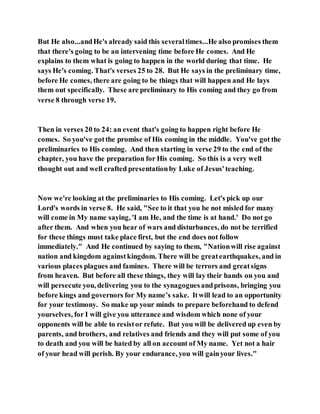 But He also...andHe's already said this severaltimes...He also promises them
that there's going to be an intervening time before He comes. And He
explains to them what is going to happen in the world during that time. He
says He's coming. That's verses 25 to 28. But He says in the preliminary time,
before He comes, there are going to be things that will happen and He lays
them out specifically. These are preliminary to His coming and they go from
verse 8 through verse 19.
Then in verses 20 to 24: an event that's going to happen right before He
comes. So you've gotthe promise of His coming in the middle. You've got the
preliminaries to His coming. And then starting in verse 29 to the end of the
chapter, you have the preparation for His coming. So this is a very well
thought out and well crafted presentationby Luke of Jesus'teaching.
Now we're looking at the preliminaries to His coming. Let's pick up our
Lord's words in verse 8. He said, "See to it that you be not misled for many
will come in My name saying, 'I am He, and the time is at hand.' Do not go
after them. And when you hear of wars and disturbances, do not be terrified
for these things must take place first, but the end does not follow
immediately." And He continued by saying to them, "Nationwill rise against
nation and kingdom againstkingdom. There will be greatearthquakes, and in
various places plagues and famines. There will be terrors and greatsigns
from heaven. But before all these things, they will lay their hands on you and
will persecute you, delivering you to the synagoguesandprisons, bringing you
before kings and governors for My name’s sake. Itwill lead to an opportunity
for your testimony. So make up your minds to prepare beforehand to defend
yourselves, for I will give you utterance and wisdom which none of your
opponents will be able to resistor refute. But you will be delivered up even by
parents, and brothers, and relatives and friends and they will put some of you
to death and you will be hated by all on account of My name. Yet not a hair
of your head will perish. By your endurance, you will gainyour lives."
 