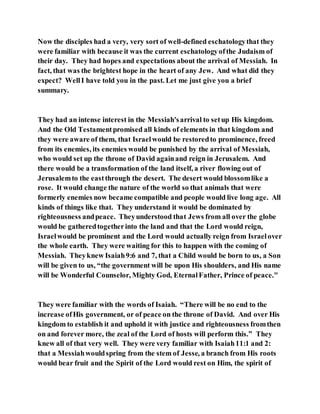 Now the disciples had a very, very sort of well-defined eschatologythat they
were familiar with because it was the current eschatologyofthe Judaism of
their day. They had hopes and expectations about the arrival of Messiah. In
fact, that was the brightest hope in the heart of any Jew. And what did they
expect? WellI have told you in the past. Let me just give you a brief
summary.
They had an intense interest in the Messiah'sarrival to setup His kingdom.
And the Old Testamentpromised all kinds of elements in that kingdom and
they were aware of them, that Israelwould be restoredto prominence, freed
from its enemies, its enemies would be punished by the arrival of Messiah,
who would set up the throne of David againand reign in Jerusalem. And
there would be a transformation of the land itself, a river flowing out of
Jerusalemto the eastthrough the desert. The desert would blossomlike a
rose. It would change the nature of the world so that animals that were
formerly enemies now became compatible and people would live long age. All
kinds of things like that. They understand it would be dominated by
righteousness andpeace. Theyunderstood that Jews from all over the globe
would be gatheredtogetherinto the land and that the Lord would reign,
Israelwould be prominent and the Lord would actually reign from Israelover
the whole earth. They were waiting for this to happen with the coming of
Messiah. Theyknew Isaiah9:6 and 7, that a Child would be born to us, a Son
will be given to us, “the government will be upon His shoulders, and His name
will be Wonderful Counselor, Mighty God, EternalFather, Prince of peace."
They were familiar with the words of Isaiah. “There will be no end to the
increase ofHis government, or of peace on the throne of David. And over His
kingdom to establish it and uphold it with justice and righteousness fromthen
on and forever more, the zeal of the Lord of hosts will perform this.” They
knew all of that very well. They were very familiar with Isaiah11:1 and 2:
that a Messiahwouldspring from the stem of Jesse, a branch from His roots
would bear fruit and the Spirit of the Lord would rest on Him, the spirit of
 