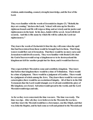 wisdom, understanding, counsel, strength, knowledge, and the fear of the
Lord.
They were familiar with the words of Jeremiah in chapter 23, "Behold, the
days are coming," declares the Lord, “whenI will raise up for David a
righteous branch and He will reign as King and act wiselyand do justice and
righteousness in the land. In his days, Judah will be saved. Israelwill dwell
securely. And this is His name by which He will be called, the Lord our
righteousness."
They knew the words of Zechariah14 that the day will come when the spoil
that had been takenfrom them would be brought back to them. That living
waters would flow out of Jerusalem. Thatthere would be no more curse and
Jerusalemwould dwell securely. They were familiar with Daniel2:44: that
the Godof heavenwould setup a kingdom never to be destroyedand the
kingdom not left for another people but for them, and it would lastforever.
They expectedtheir Messiahto come and establisha kingdom. Theyknew
that before that kingdom there would be a time of Tribulation. There would
be a time of judgment. There would be a judgment of Gentiles. There would
be a judgment of rebels among the Jews. Theyknew there would be wars and
catastrophes;there would be an escalationof iniquity. All of that is in the Old
Testament;that the Lord would triumph over it all and establishthe glory of
His kingdom, save Israel. Salvationwould spread to the world, and the Lord
Messiahwouldreign and rule.
As far as they were concerned, the time was now. The time was ready. The
time was ripe. After all, they were believers in the Messiah. He was here.
And they knew the Messiahwouldhave a forerunner, one like Elijah, and that
was John the Baptist, and he had come as well and pointed to the Messiahand
 