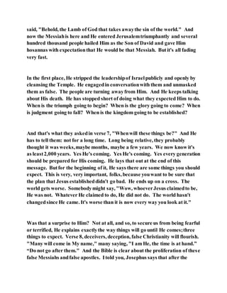 said, "Behold, the Lamb of God that takes awaythe sin of the world." And
now the Messiahis here and He entered Jerusalemtriumphantly and several
hundred thousand people hailed Him as the Son of David and gave Him
hosannas with expectationthat He would be that Messiah. Butit's all fading
very fast.
In the first place, He stripped the leadershipof Israelpublicly and openly by
cleansing the Temple. He engagedin conversationwith them and unmasked
them as false. The people are turning awayfrom Him. And He keeps talking
about His death. He has stopped short of doing what they expected Him to do.
When is the triumph going to begin? When is the glory going to come? When
is judgment going to fall? When is the kingdom going to be established?
And that's what they askedin verse 7, "Whenwill these things be?" And He
has to tell them: not for a long time. Long being relative, they probably
thought it was weeks,maybe months, maybe a few years. We now know it's
as least2,000 years. Yes He's coming. Yes He's coming. Yes every generation
should be prepared for His coming. He lays that out at the end of this
message. Butfor the beginning of it, He says there are some things you should
expect. This is very, very important, folks, because youwant to be sure that
the plan that Jesus establisheddidn't go bad. He ends up on a cross. The
world gets worse. Somebodymight say, "Wow, whoeverJesus claimedto be,
He was not. Whatever He claimed to do, He did not do. The world hasn't
changedsince He came. It's worse than it is now every way you look at it."
Was that a surprise to Him? Not at all, and so, to secure us from being fearful
or terrified, He explains exactlythe way things will go until He comes;three
things to expect. Verse 8, deceivers, deception, false Christianity will flourish.
"Many will come in My name," many saying, "I am He, the time is at hand.”
“Do not go after them." And the Bible is clear about the proliferation of these
false Messiahs andfalse apostles. Itold you, Josephus says that after the
 