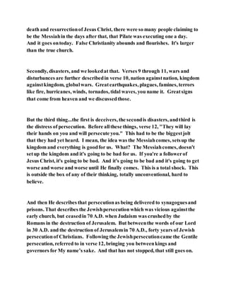 death and resurrectionof Jesus Christ, there were so many people claiming to
be the Messiahin the days after that, that Pilate was executing one a day.
And it goes ontoday. False Christianity abounds and flourishes. It's larger
than the true church.
Secondly, disasters, and we lookedat that. Verses 9 through 11, wars and
disturbances are further describedin verse 10, nation againstnation, kingdom
againstkingdom, globalwars. Greatearthquakes, plagues, famines, terrors
like fire, hurricanes, winds, tornados, tidal waves, you name it. Greatsigns
that come from heaven and we discussedthose.
But the third thing...the first is deceivers, the secondis disasters, andthird is
the distress of persecution. Before allthese things, verse 12, "They will lay
their hands on you and will persecute you." This had to be the biggestjolt
that they had yet heard. I mean, the idea was the Messiahcomes, setsup the
kingdom and everything is goodfor us. What? The Messiahcomes, doesn't
setup the kingdom and it's going to be bad for us. If you're a followerof
Jesus Christ, it's going to be bad. And it's going to be bad and it's going to get
worse and worse and worse until He finally comes. This is a total shock. This
is outside the box of any of their thinking, totally unconventional, hard to
believe.
And then He describes that persecutionas being delivered to synagoguesand
prisons. That describes the Jewishpersecution which was vicious againstthe
early church, but ceasedin 70 A.D. when Judaism was crushedby the
Romans in the destruction of Jerusalem. But betweenthe words of our Lord
in 30 A.D. and the destruction of Jerusalemin 70 A.D., forty years of Jewish
persecutionof Christians. Following the Jewishpersecutioncame the Gentile
persecution, referred to in verse 12, bringing you betweenkings and
governors for My name’s sake. And that has not stopped, that still goes on.
 