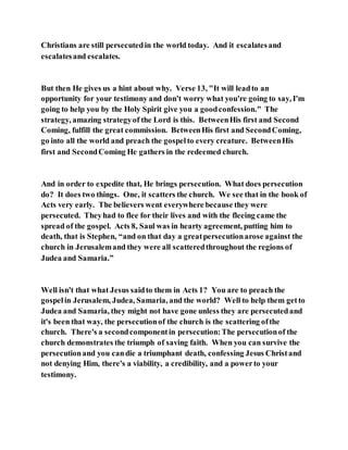 Christians are still persecutedin the world today. And it escalatesand
escalatesand escalates.
But then He gives us a hint about why. Verse 13, "It will leadto an
opportunity for your testimony and don't worry what you're going to say, I'm
going to help you by the Holy Spirit give you a goodconfession." The
strategy, amazing strategyof the Lord is this. BetweenHis first and Second
Coming, fulfill the great commission. BetweenHis first and SecondComing,
go into all the world and preach the gospelto every creature. BetweenHis
first and SecondComing He gathers in the redeemed church.
And in order to expedite that, He brings persecution. What does persecution
do? It does two things. One, it scatters the church. We see that in the book of
Acts very early. The believers went everywhere because they were
persecuted. Theyhad to flee for their lives and with the fleeing came the
spread of the gospel. Acts 8, Saul was in hearty agreement, putting him to
death, that is Stephen, “and on that day a greatpersecutionarose against the
church in Jerusalemand they were all scatteredthroughout the regions of
Judea and Samaria.”
Well isn't that what Jesus saidto them in Acts 1? You are to preach the
gospelin Jerusalem, Judea, Samaria, and the world? Well to help them getto
Judea and Samaria, they might not have gone unless they are persecutedand
it's been that way, the persecutionof the church is the scattering ofthe
church. There's a secondcomponentin persecution:The persecutionof the
church demonstrates the triumph of saving faith. When you can survive the
persecutionand you candie a triumphant death, confessing Jesus Christand
not denying Him, there's a viability, a credibility, and a powerto your
testimony.
 