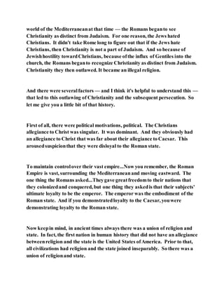 world of the Mediterraneanat that time — the Romans beganto see
Christianity as distinct from Judaism. For one reason, the Jews hated
Christians. It didn't take Rome long to figure out that if the Jews hate
Christians, then Christianity is not a part of Judaism. And so because of
Jewishhostility towardChristians, because ofthe influx of Gentiles into the
church, the Romans beganto recognize Christianity as distinct from Judaism.
Christianity they then outlawed. It became an illegal religion.
And there were severalfactors — and I think it's helpful to understand this —
that led to this outlawing of Christianity and the subsequent persecution. So
let me give you a little bit of that history.
First of all, there were political motivations, political. The Christians
allegiance to Christ was singular. It was dominant. And they obviously had
an allegiance to Christ that was far about their allegiance to Caesar. This
arousedsuspicionthat they were disloyal to the Roman state.
To maintain controlover their vast empire...Now you remember, the Roman
Empire is vast, surrounding the Mediterraneanand moving eastward. The
one thing the Romans asked...Theygave greatfreedomto their nations that
they colonizedand conquered, but one thing they askedis that their subjects'
ultimate loyalty to be the emperor. The emperor was the embodiment of the
Roman state. And if you demonstratedloyalty to the Caesar, youwere
demonstrating loyalty to the Roman state.
Now keepin mind, in ancient times always there was a union of religion and
state. In fact, the first nation in human history that did not have an allegiance
betweenreligion and the state is the United States ofAmerica. Prior to that,
all civilizations had religion and the state joined inseparably. So there was a
union of religionand state.
 