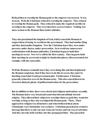 Refusalthen to worship the Romangods or the emperor was treason. It was
treason. Well, the Christians refused to worship the emperor. They refused
to worship the Roman gods. Theyrefused to make the required sacrifice in
worship to the emperor. Theywere therefore seenas traitors. Nothing was
more serious to the Romans than traitor attitudes.
They also proclaimed the kingdom of God, which causedthe Romans to
suspectthem of trying to overthrow the government. They had another King
and they had another kingdom. Now the Christians knew they were under
pressure, under duress, under persecution. So to avoid any unnecessary
confrontation with Romanauthorities, Christians began to hold their
meetings in secret. Now we're still in the first century. They beganto hold
their meetings in secretand at night in clandestine places, oftenassociated, for
example, with the catacombs.
Well the Romans eventually knew they were doing this and that heightened
the Romans suspicions, that if they have to do this in secret, they must be
hatching some kind of anti-government plot. Furthermore, Christians
generallyrefused to serve in the Roman army. This also causedthem to be
viewed as disloyal; plenty of political motivation for the persecution.
But in addition to that, there were closelytied religious motivations, secondly.
The Romans had a very broad and somewhattolerantattitude toward
religion. Theyallowedtheir subjects to worship whatevergods they wantedto
worship, as long as they also worshiped the Roman gods. Their...Their
approachto religion was all inclusive and what bothered them about
Christianity was Christianity was exclusive. Christians preachedan exclusive
messagethat there is only one true God, one Savior, and one wayof salvation.
And they not only believed that, but they propagatedthat. They preached
 