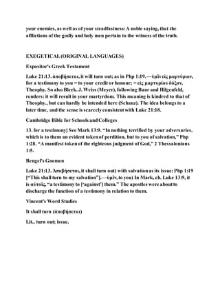 your enemies, as well as of your steadfastness:A noble saying, that the
afflictions of the godly and holy men pertain to the witness of the truth.
EXEGETICAL(ORIGINAL LANGUAGES)
Expositor's Greek Testament
Luke 21:13. ἀποβήσεται, it will turn out; as in Php 1:19.—ὑμῖνεἰς μαρτύριον,
for a testimony to you = to your credit or honour; = εἰς μαρτυρίου δόξαν,
Theophy. So also Bleek. J. Weiss (Meyer), following Baur and Hilgenfeld,
renders: it will result in your martyrdom. This meaning is kindred to that of
Theophy., but can hardly be intended here (Schanz). The idea belongs to a
later time, and the sense is scarcelyconsistentwith Luke 21:18.
Cambridge Bible for Schools andColleges
13. for a testimony] See Mark 13:9. “In nothing terrified by your adversaries,
which is to them an evident tokenof perdition, but to you of salvation,” Php
1:28. “A manifest tokenof the righteous judgment of God,” 2 Thessalonians
1:5.
Bengel's Gnomen
Luke 21:13. Ἀποβήσεται, it shall turn out) with salvationas its issue:Php 1:19
[“This shall turn to my salvation”].—ὑμῖν, to you) In Mark, ch. Luke 13:9, it
is αὐτοῖς, “a testimony to [‘against’] them.” The apostles were aboutto
discharge the function of a testimony in relation to them.
Vincent's Word Studies
It shall turn (ἀποβήσεται)
Lit., turn out; issue.
 