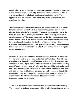 people who are poor. This is what foments revolution. This is why there was
a RussianRevolution. This is why there was a French Revolution. This is
why there...there is revolution typically anywhere in the world. The
oppressedhave the numbers. And finally they arise, getorganized, and
overthrow the elite.
Well the leaders of Romansocietyfearedthe influence of Christians on the
lowerclassesbecausethe Christians were drawing people from the lower
classes. Remember1 Corinthians 1? "Notmany noble, mighty, lowly, the
base, the lowly, the no-names, the nobodies," which is to say, there was a
growing number of Christians who were from the slave population, ten to
twelve million slaves in the Roman Empire. The wealthy aristocrats, easily
threatened...easilythreatenedby the fear of slave revolt, feared that
Christians were fomenting this revolt, particularly because Christians taught
that there's neither bond nor free in Christ. And so they failed to recognize
the status of the elite.
Haunted by the ever-presentspecterof the potential of the slave revolt, the
wealthy aristocrats beganto turn up the heat on Christians. And it is true
Christians held themselves alooffrom much of public life. Everything was
connectedto idols. If you went to a theatrical event, if you went to a sporting
event, if you went to any kind of civil event, there would be idolatry involved
in it. And there would be all the kind of behavior that went along with their
evil idolatry. And so Christians just could not really engage in the activities of
the culture. They were completely counterculture. They did nothing to
accommodate the culture whatsoever. Theycouldn't, their conscience
restrained them from doing that.
To put it in the modern vernacular, they had no interest in contextualizing.
They couldn't participate because everything involved a sacrifice to a pagan
 