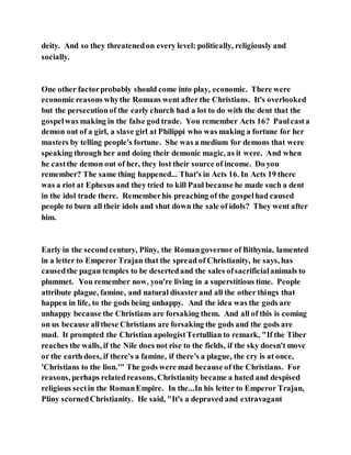 deity. And so they threatenedon every level: politically, religiously and
socially.
One other factorprobably should come into play, economic. There were
economic reasons whythe Romans went after the Christians. It's overlooked
but the persecutionof the early church had a lot to do with the dent that the
gospelwas making in the false god trade. You remember Acts 16? Paulcasta
demon out of a girl, a slave girl at Philippi who was making a fortune for her
masters by telling people's fortune. She was a medium for demons that were
speaking through her and doing their demonic magic, as it were. And when
he castthe demon out of her, they lost their source of income. Do you
remember? The same thing happened... That's in Acts 16. In Acts 19 there
was a riot at Ephesus and they tried to kill Paul because he made such a dent
in the idol trade there. Rememberhis preaching of the gospelhad caused
people to burn all their idols and shut down the sale of idols? They went after
him.
Early in the secondcentury, Pliny, the Romangovernor of Bithynia, lamented
in a letter to Emperor Trajan that the spread of Christianity, he says, has
causedthe pagan temples to be desertedand the sales ofsacrificialanimals to
plummet. You remember now, you're living in a superstitious time. People
attribute plague, famine, and natural disasterand all the other things that
happen in life, to the gods being unhappy. And the idea was the gods are
unhappy because the Christians are forsaking them. And all of this is coming
on us because allthese Christians are forsaking the gods and the gods are
mad. It prompted the Christian apologistTertullian to remark, "If the Tiber
reaches the walls, if the Nile does not rise to the fields, if the sky doesn't move
or the earth does, if there's a famine, if there's a plague, the cry is at once,
'Christians to the lion.'" The gods were mad because of the Christians. For
reasons, perhaps relatedreasons, Christianity became a hated and despised
religious sectin the RomanEmpire. In the...In his letter to Emperor Trajan,
Pliny scornedChristianity. He said, "It's a depraved and extravagant
 
