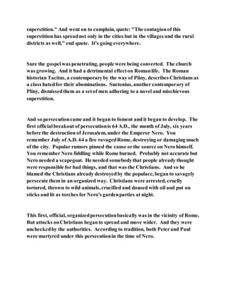 superstition." And went on to complain, quote: "The contagionof this
superstition has spreadnot only in the cities but in the villages and the rural
districts as well," end quote. It's going everywhere.
Sure the gospelwas penetrating, people were being converted. The church
was growing. And it had a detrimental effecton Romanlife. The Roman
historian Tacitus, a contemporaryby the way of Pliny, describes Christians as
a class hatedfor their abominations. Suetonius, another contemporary of
Pliny, dismissedthem as a setof men adhering to a novel and mischievous
superstition.
And so persecutioncame and it began to foment and it began to develop. The
first officialbreakout of persecutionis 64 A.D., the month of July, six years
before the destruction of Jerusalem, under the Emperor Nero. You
remember July of A.D. 64 a fire ravagedRome, destroying or damaging much
of the city. Popular rumors pinned the cause orthe source on Nero himself.
You remember Nero fiddling while Rome burned. Probably not accurate but
Nero needed a scapegoat. He needed somebodythat people already thought
were responsible for bad things, and that was the Christians. And so he
blamed the Christians already destroyedby the populace, began to savagely
persecute them in an organized way. Christians were arrested, cruelly
tortured, thrown to wild animals, crucified and doused with oil and put on
sticks and lit as torches for Nero's gardenparties at night.
This first, official, organizedpersecutionbasically was in the vicinity of Rome.
But attacks onChristians beganto spread and move wider. And they were
uncheckedby the authorities. According to tradition, both Peterand Paul
were martyred under this persecutionin the time of Nero.
 