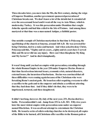Three decades later, you move into the 90s, the first century, during the reign
of Emperor Domitian, anothergovernment sponsoredpersecutionof
Christians breaks out. We don't know a lot of the details but it extended all
over the area around Israel and it went all the way to Asia Minor, which is
modern-day Turkey. It was this persecutionunder Domitian that caught
John the apostle and had him exiled to the Isle of Patmos. And among those
martyred at that time was a man named Antipas, a faithful pastor.
One notable example of Christian martyrdom in that time is Polycarp, the
agedbishop of the church at Smyrna, around 160 A.D. He was arrestedfor
being Christian, tied to a stake and burned. And when askedto deny Christ,
Polycarpsaid this, "Eighty and six years...eightyand six years have I served
Him and He never did me any injury. How can I then blaspheme My King
and My Savior?" And he died triumphantly.
It wasn't long until you had an empire-wide persecution, extending through
the whole Roman Empire in the year 250 under Emperor Decius. Rome at
that time facedserious internal issues, economic crisis, natural disasters,
external issues, the incursion of barbarians. Decius was convincedthat all
these difficulties were coming againbecause ofthe Christians who were
forsaking Rome's ancientgods. He issuedan edict requiring everyone to offer
a sacrifice to the gods and to the emperor and obtain a certificate attesting
that they had done that. And if they didn't do that, they were to be
imprisoned, tortured, and then slaughtered.
It didn't lastlong, however. By July of the next year, 251, Decius died in a
battle. Persecutiondidn't end. Jump from 251 to A.D. 303. Fifty-two years
later the most violent empire-wide persecutioncame under an emperor
named Diocletian. It was an all-out attempt to exterminate the Christian
faith. He issueda series of edicts ordering churches to be destroyed, all copies
of the Bible to be burned, all Christians offer sacrifice to the Roman gods or
 