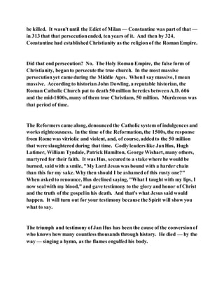 be killed. It wasn't until the Edict of Milan — Constantine was part of that —
in 313 that that persecutionended, ten years of it. And then by 324,
Constantine had establishedChristianity as the religion of the RomanEmpire.
Did that end persecution? No. The Holy Roman Empire, the false form of
Christianity, beganto persecute the true church. In the most massive
persecutionyet came during the Middle Ages. WhenI say massive, I mean
massive. According to historian John Dowling, a reputable historian, the
Roman Catholic Church put to death 50 million heretics betweenA.D. 606
and the mid-1800s, many of them true Christians, 50 million. Murderous was
that period of time.
The Reformers came along, denouncedthe Catholic system of indulgences and
works righteousness. In the time of the Reformation, the 1500s, the response
from Rome was vitriolic and violent, and, of course, addedto the 50 million
that were slaughteredduring that time. Godly leaders like JanHus, Hugh
Latimer, William Tyndale, Patrick Hamilton, George Wishart, many others,
martyred for their faith. It was Hus, securedto a stake where he would be
burned, said with a smile, "My Lord Jesus was bound with a harder chain
than this for my sake. Whythen should I be ashamed of this rusty one?"
When askedto renounce, Hus declined saying, "What I taught with my lips, I
now sealwith my blood," and gave testimony to the glory and honor of Christ
and the truth of the gospelin his death. And that's what Jesus said would
happen. It will turn out for your testimony because the Spirit will show you
what to say.
The triumph and testimony of Jan Hus has been the cause of the conversionof
who knows how many countless thousands through history. He died — by the
way — singing a hymn, as the flames engulfed his body.
 