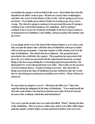 secondthat the purpose of Jesus failed at the cross. Don'tthink that what He
intended to do didn't come to pass. He laid out exactlywhat would happen
and that's the wayit is in the history of the world. And it's going to getworse,
not better. If you think persecution of believers is going to go away, you're
wrong. The church is going to continue to be persecutedbecause it's going to
continue to be scatteredforpurposes of evangelism. And it's going to
continue to have to give its testimony of triumph in the face of persecutionso
to demonstrate its truthfulness and validity, and persecutionwill continue and
get worse.
Let me jump all the way to the book of Revelationchapter 6, as we close, and
take you into the future time called the time of tribulation when persecution
will reachits greatestpoint. Come into chapter 6 of Revelation, you're in the
time of tribulation. The church has been raptured. The gospelhas been
preachedto the world after the rapture. The gospelhas been preached with
powerby two witnesses, preachedwith the supernatural means by an angel
flying in the heaven preaching the everlasting gospel, beenpreachedby 144
thousand Jews, twelve thousand from every tribe. The results are the greatest
revival in human history. People are being converted. And when they're
being converted in the time of tribulation because Antichrist rules the world,
they're also being persecuted, persecutedlike never before. Many of them are
martyred.
We meet them in chapter 6 verse 9. "He broke the fifth seal." This is the
angelbreaking the judgment in the time of tribulation. "I saw underneath the
altar the souls of those who had been slain because ofthe Word of God and
because ofthe testimony which they had maintained."
Now you've gotthe people who were slain and killed. When? During the time
of the tribulation. They are given a white robe, and to resta little while longer
until the number of their fellow servants and their brethren who were to be
 