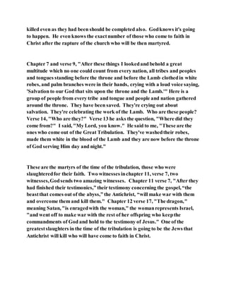 killed even as they had been should be completed also. Godknows it's going
to happen. He even knows the exactnumber of those who come to faith in
Christ after the rapture of the church who will be then martyred.
Chapter 7 and verse 9, "After these things I lookedand behold a great
multitude which no one could count from every nation, all tribes and peoples
and tongues standing before the throne and before the Lamb clothedin white
robes, and palm branches were in their hands, crying with a loud voice saying,
'Salvation to our God that sits upon the throne and the Lamb.'" Here is a
group of people from every tribe and tongue and people and nation gathered
around the throne. They have been saved. They're crying out about
salvation. They're celebrating the work of the Lamb. Who are these people?
Verse 14, "Who are they?" Verse 13 he asks the question, "Where did they
come from?" I said, "My Lord, you know." He said to me, "These are the
ones who come out of the Great Tribulation. They've washedtheir robes,
made them white in the blood of the Lamb and they are now before the throne
of God serving Him day and night."
These are the martyrs of the time of the tribulation, those who were
slaughteredfor their faith. Two witnesses inchapter 11, verse 7, two
witnesses,Godsends two amazing witnesses. Chapter 11 verse 7, "After they
had finished their testimonies,” their testimony concerning the gospel, “the
beastthat comes out of the abyss,” the Antichrist, “will make war with them
and overcome them and kill them." Chapter 12 verse 17, "The dragon,"
meaning Satan, "is enragedwith the woman," the womanrepresents Israel,
"and went off to make war with the rest of her offspring who keepthe
commandments of God and hold to the testimony of Jesus." One of the
greatestslaughters in the time of the tribulation is going to be the Jews that
Antichrist will kill who will have come to faith in Christ.
 