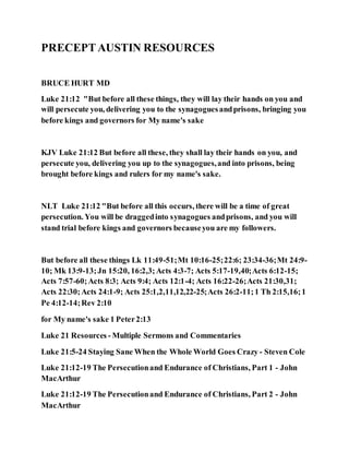 PRECEPTAUSTIN RESOURCES
BRUCE HURT MD
Luke 21:12 "But before all these things, they will lay their hands on you and
will persecute you, delivering you to the synagoguesandprisons, bringing you
before kings and governors for My name's sake
KJV Luke 21:12 But before all these, they shall lay their hands on you, and
persecute you, delivering you up to the synagogues,and into prisons, being
brought before kings and rulers for my name's sake.
NLT Luke 21:12 "But before all this occurs, there will be a time of great
persecution. You will be draggedinto synagogues andprisons, and you will
stand trial before kings and governors becauseyou are my followers.
But before all these things Lk 11:49-51;Mt 10:16-25;22:6; 23:34-36;Mt 24:9-
10; Mk 13:9-13;Jn 15:20, 16:2,3;Acts 4:3-7; Acts 5:17-19,40;Acts 6:12-15;
Acts 7:57-60;Acts 8:3; Acts 9:4; Acts 12:1-4; Acts 16:22-26;Acts 21:30,31;
Acts 22:30;Acts 24:1-9; Acts 25:1,2,11,12,22-25;Acts 26:2-11;1 Th 2:15,16;1
Pe 4:12-14;Rev 2:10
for My name's sake 1 Peter2:13
Luke 21 Resources - Multiple Sermons and Commentaries
Luke 21:5-24 Staying Sane When the Whole World Goes Crazy - Steven Cole
Luke 21:12-19 The Persecutionand Endurance of Christians, Part 1 - John
MacArthur
Luke 21:12-19 The Persecutionand Endurance of Christians, Part 2 - John
MacArthur
 