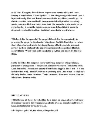 to do that. Exceptto drive it home to your own heart and say this, look,
history is not random, it's not cyclical. It has a beginning and an end. And it
is prewritten by God and Jesus knew exactlythe wayhistory would go. He
didn't expect to come and build some wonderful religion that everybody
would embrace. He knew better than that. He knew the truth would be so
exclusive that it would be hated; so narrow, so defined that it would be
despised, even inside families. And that's exactlythe way it's been.
This has led to the spread of the gospel. It has led to the opportunity to
proclaim the gospelin the direst of situations. And this kind of persecution
short of death even leads to the strengthening of believers who are made
perfect by their trial and who are given assurance becausetestedfaith is
assuredfaith. When your faith stands the test, then you know it's the real
thing.
So the Lord has His purposes in our suffering, purposes of dependence,
purposes of evangelism. The question comes downto you. This is the truth.
Look at history. Jesus knew exactly what would happen, and it did. It is and
it will be this way. This is God who is speaking here. And when He says He's
the only Savior, that's the truth. That's the truth. You must turn to Him and
Him alone. Do that today.
RICH CATHERS
12 But before all these, they shall lay their hands on you, and persecute you,
delivering you up to the synagogues,and into prisons, being brought before
kings and rulers for my name's sake.
all – hapas – quite, all, the whole, all together, all
 