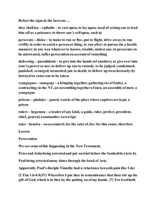 Before the signs in the heavens …
they shall lay – epiballo – to castupon, to lay upon; used of seizing one to lead
him off as a prisoner; to throw one’s selfupon, rush in
persecute – dioko – to make to run or flee, put to flight, drive away;to run
swiftly in order to catcha personor thing, to run after; to pursue (in a hostile
manner); in any way whateverto harass, trouble, molest one; to persecute;to
be mistreated, suffer persecutionon accountof something
delivering – paradidomi – to give into the hands (of another); to give over into
(one’s) poweror use; to deliver up one to custody, to be judged, condemned,
punished, scourged, tormented, put to death; to deliver up treacherously;by
betrayal to cause one to be taken
synagogues– sunagoge – a bringing together, gathering (as of fruits), a
contracting;in the NT, an assembling togetherof men, an assemblyof men; a
synagogue
prisons – phulake – guard, watch; of the place where captives are kept, a
prison
rulers – hegemon – a leaderof any kind, a guide, ruler, prefect, president,
chief, general, commander, sovereign
sake – heneka – on accountof, for the sake of, for; for this cause, therefore
Lesson
Persecution
We see some ofthis happening in the New Testament.
Peterand John being arrestedand put on trial before the Sanhedrin (Acts 4).
Paul being arrestedmany times through the book of Acts.
Apparently Paul’s disciple Timothy had a reluctance towards pain like I do:
(2 Tim 1:6-8 KJV) Wherefore I put thee in remembrance that thou stir up the
gift of God, which is in thee by the putting on of my hands. {7} For Godhath
 