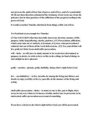 not given us the spirit of fear; but of power, and of love, and of a sound mind.
{8} Be not thou therefore ashamedof the testimony of our Lord, nor of me his
prisoner: but be thou partaker of the afflictions of the gospelaccording to the
powerof God;
It would seemthat Timothy shied back from things a little out of fear.
Yet Paul had set an example for Timothy:
(2 Tim 3:10-12 KJV) But thou hast fully knownmy doctrine, manner of life,
purpose, faith, longsuffering, charity, patience, {11} Persecutions, afflictions,
which came unto me at Antioch, at Iconium, at Lystra; what persecutions I
endured: but out of them all the Lord delivered me. {12} Yea, and all that will
live godly in Christ Jesus shallsuffer persecution.
will – thelo – to will, have in mind, intend; to be resolvedor determined, to
purpose; to desire, to wish; to love; to like to do a thing, be fond of doing; to
take delight in, have pleasure
godly – eusebos – piously, godly, dutifully; doing what’s right before God
live – zao (infinitive) – to live, breathe, be among the living (not lifeless, not
dead); to enjoy real life; to live i.e. pass life, in the manner of the living and
acting
shall suffer persecution– dioko – to make to run or flee, put to flight, drive
away;in any way whatever to harass, trouble, molest one; to persecute;to be
mistreated, suffer persecutionon accountof something
If you have a desire to do what is right before God, you will be persecuted.
 