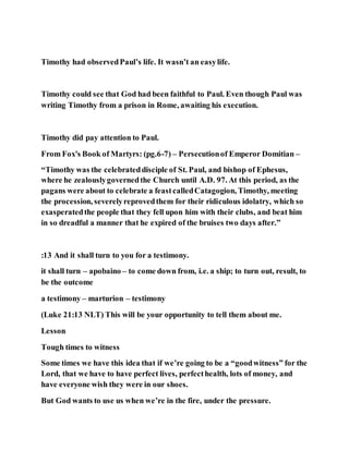 Timothy had observedPaul’s life. It wasn’t an easylife.
Timothy could see that God had been faithful to Paul. Even though Paul was
writing Timothy from a prison in Rome, awaiting his execution.
Timothy did pay attention to Paul.
From Fox's Book of Martyrs: (pg.6-7) – Persecutionof Emperor Domitian –
“Timothy was the celebrateddisciple of St. Paul, and bishop of Ephesus,
where he zealouslygovernedthe Church until A.D. 97. At this period, as the
pagans were about to celebrate a feastcalledCatagogion, Timothy, meeting
the procession, severelyreprovedthem for their ridiculous idolatry, which so
exasperatedthe people that they fell upon him with their clubs, and beat him
in so dreadful a manner that he expired of the bruises two days after.”
:13 And it shall turn to you for a testimony.
it shall turn – apobaino – to come down from, i.e. a ship; to turn out, result, to
be the outcome
a testimony – marturion – testimony
(Luke 21:13 NLT) This will be your opportunity to tell them about me.
Lesson
Tough times to witness
Some times we have this idea that if we’re going to be a “goodwitness” for the
Lord, that we have to have perfect lives, perfecthealth, lots of money, and
have everyone wish they were in our shoes.
But God wants to use us when we’re in the fire, under the pressure.
 
