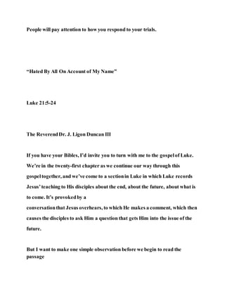 People will pay attention to how you respond to your trials.
“Hated By All On Account of My Name”
Luke 21:5-24
The ReverendDr. J. Ligon Duncan III
If you have your Bibles, I’d invite you to turn with me to the gospelof Luke.
We’re in the twenty-first chapter as we continue our way through this
gospeltogether, and we’ve come to a sectionin Luke in which Luke records
Jesus’teaching to His disciples about the end, about the future, about what is
to come. It’s provokedby a
conversationthat Jesus overhears, to which He makes a comment, which then
causes the disciples to ask Him a question that gets Him into the issue of the
future.
But I want to make one simple observation before we begin to read the
passage
 