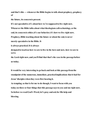 and that’s this — whenever the Bible begins to talk about prophecy, prophecy
of
the future, its concernis present.
It’s not speculative;it’s about how we’re supposed to live right now.
Whenever the Bible talks about what theologians calleschatology, orthe
end, its concernis ethics;it’s our behavior; it’s how we live right now.
Prophecy, Bible teaching about the future or about the end, is never
merely speculative in the Bible. It
is always practical. It is always
designedto teach us how we are to live in the here and now, how we are to
serve
the Lord right now, and you’ll find that that’s the case in the passagebefore
us today.
It would be very interesting to go back and look at this passagefrom the
standpoint of the numerous, immediate, practicalimplications that it had for
Jesus’disciples when they were first hearing it.
As tempting as that is for me to do though, I want to focus with you
today on three or four things that this passagesays to you and me right now.
So before we read God’s Word, let’s pray and ask for His help and
blessing.
 