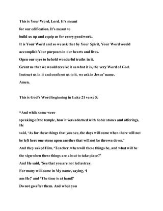 This is Your Word, Lord. It’s meant
for our edification. It’s meant to
build us up and equip us for every goodwork.
It is Your Word and so we ask that by Your Spirit, Your Word would
accomplishYour purposes in our hearts and lives.
Open our eyes to behold wonderful truths in it.
Grant us that we would receive it as what it is, the very Word of God.
Instruct us in it and conform us to it, we ask in Jesus’name.
Amen.
This is God’s Word beginning in Luke 21 verse 5:
“And while some were
speaking ofthe temple, how it was adorned with noble stones and offerings,
He
said, ‘As for these things that you see, the days will come when there will not
be left here one stone upon another that will not be thrown down.’
And they askedHim, ‘Teacher, whenwill these things be, and what will be
the signwhen these things are about to take place?’
And He said, ‘See that you are not led astray.
For many will come in My name, saying, ‘I
am He!’ and ‘The time is at hand!’
Do not go after them. And when you
 