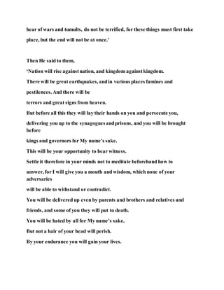 hear of wars and tumults, do not be terrified, for these things must first take
place, but the end will not be at once.’
Then He said to them,
‘Nation will rise againstnation, and kingdom againstkingdom.
There will be great earthquakes, andin various places famines and
pestilences. And there will be
terrors and great signs from heaven.
But before all this they will lay their hands on you and persecute you,
delivering you up to the synagoguesandprisons, and you will be brought
before
kings and governors for My name’s sake.
This will be your opportunity to bear witness.
Settle it therefore in your minds not to meditate beforehand how to
answer, for I will give you a mouth and wisdom, which none of your
adversaries
will be able to withstand or contradict.
You will be delivered up even by parents and brothers and relatives and
friends, and some of you they will put to death.
You will be hated by all for My name’s sake.
But not a hair of your head will perish.
By your endurance you will gain your lives.
 