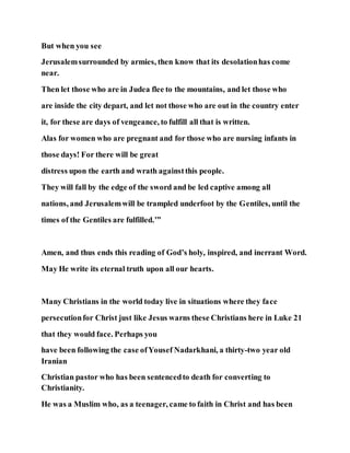 But when you see
Jerusalemsurrounded by armies, then know that its desolationhas come
near.
Then let those who are in Judea flee to the mountains, and let those who
are inside the city depart, and let not those who are out in the country enter
it, for these are days of vengeance, to fulfill all that is written.
Alas for women who are pregnant and for those who are nursing infants in
those days! For there will be great
distress upon the earth and wrath againstthis people.
They will fall by the edge of the sword and be led captive among all
nations, and Jerusalemwill be trampled underfoot by the Gentiles, until the
times of the Gentiles are fulfilled.’”
Amen, and thus ends this reading of God’s holy, inspired, and inerrant Word.
May He write its eternal truth upon all our hearts.
Many Christians in the world today live in situations where they face
persecutionfor Christ just like Jesus warns these Christians here in Luke 21
that they would face. Perhaps you
have been following the case ofYousef Nadarkhani, a thirty-two year old
Iranian
Christian pastor who has been sentencedto death for converting to
Christianity.
He was a Muslim who, as a teenager, came to faith in Christ and has been
 