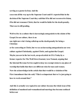 serving as a pastor in Iran. And the
casesrun all the way up to the Supreme Court and it’s reported that in the
decisionof the Supreme Court they said that if he did not reconvertto Islam,
if he did not renounce Christ, that he would be liable for the death penalty.
That case is still pending.
Well we live in a culture that is increasinglyantagonistic to the claims of the
Gospel. In our culture, there is no
one right now who’s being called up on the death penalty for being a
Christian
or for converting to Christ, but we see an increasing antagonismin our own
culture againstChristianity, againstChrist, and againstthe Gospel.
Maybe you saw in the last week, anop-ed article in USA Todayby a
former reporter for The Wall StreetJournal, Asra Nomani, arguing that
the Internal Revenue Service ought to deny tax-exempt status to any place of
worship that holds that there are different roles for men and women.
Now she acknowledges inthe article that that would be a violation of the
First Amendment that she said, “This is so important that we’re just going to
have to work around that.”
And this is actually very typical in our culture because the whole issue of the
definition of manhood and womanhoodand marriage has become confused
before our
 