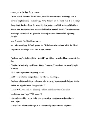 very eyes in the lastforty years.
In the recentdebates, for instance, over the definition of marriage, those
advocating for same-sexmarriage have done so on the basis that it is the right
thing to do for freedom, for equality, for justice, and fairness, and that has
meant that those who hold to a traditional or historic view of the definition of
marriage are now in the position of being enemies of freedom, equality,
justice,
and fairness. And that is going to
be an increasinglydifficult place for Christians who believe what the Bible
says about marriage as we live in our culture.
Perhaps you’ve followedthe case ofPeter Vidmar who had been appointed as
the
Chief of Missionby the United States Olympic Committee for our Olympic
team in
2012. And a greatcontroversybroke
out because he is a supporter of traditional marriage.
And one of the male figure skaters who is openly homosexual, Johnny Weir,
calledhis appointment “disgraceful.”
He said, “How could we possibly appoint someone who believes in
traditional marriage?” He says, “I
certainly wouldn’t want to be representedby someone who is anti-gay
marriage.
It’s not just about marriage, it is about being allowedequal rights as
 