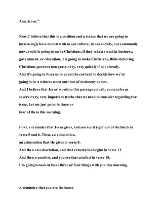 Americans.”
Now, I believe that this is a position and a stance that we are going to
increasinglyhave to deal with in our culture, in our society, our community
now, and it is going to make Christians, if they take a stand, in business,
government, or education, it is going to make Christians, Bible-believing
Christians, persona non grata, very, very quickly if not already.
And it’s going to force us to count the costand to decide how we’re
going to be a witness when our time of testimony comes.
And I believe that Jesus’words in this passageactuallycontain for us
severalvery, very important truths that we need to considerregarding that
issue. Let me just point to three or
four of them this morning.
First, a reminder that Jesus gives, and you see it right out of the block in
verse 5 and 6. Then, an admonition,
an admonition that He gives in verse 8.
And then an exhortation, and that exhortation begins in verse 13.
And then a comfort, and you see that comfort in verse 18.
I’m going to look at these three or four things with you this morning.
A reminder that you are the house
 