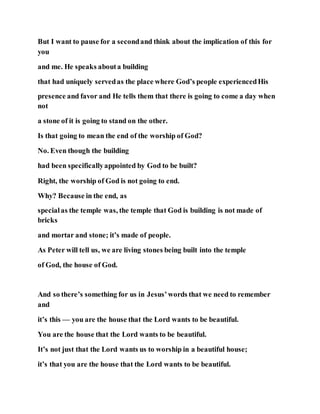 But I want to pause for a secondand think about the implication of this for
you
and me. He speaks abouta building
that had uniquely servedas the place where God’s people experiencedHis
presence and favor and He tells them that there is going to come a day when
not
a stone of it is going to stand on the other.
Is that going to mean the end of the worship of God?
No. Even though the building
had been specificallyappointed by God to be built?
Right, the worship of God is not going to end.
Why? Because in the end, as
specialas the temple was, the temple that God is building is not made of
bricks
and mortar and stone; it’s made of people.
As Peter will tell us, we are living stones being built into the temple
of God, the house of God.
And so there’s something for us in Jesus’words that we need to remember
and
it’s this — you are the house that the Lord wants to be beautiful.
You are the house that the Lord wants to be beautiful.
It’s not just that the Lord wants us to worship in a beautiful house;
it’s that you are the house that the Lord wants to be beautiful.
 