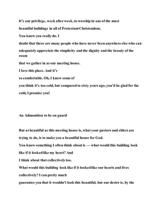 It’s our privilege, week afterweek, to worship in one of the most
beautiful buildings in all of ProtestantChristendom.
You know you really do. I
doubt that there are many people who have never been anywhere else who can
adequately appreciate the simplicity and the dignity and the beauty of the
room
that we gather in as our meeting house.
I love this place. And it’s
so comfortable. Oh, I know some of
you think it’s too cold, but compared to sixty years ago, you’d be glad for the
cold, I promise you!
An Admonition to be on guard
But as beautiful as this meeting house is, what your pastors and elders are
trying to do, is to make you a beautiful house for God.
You know something I often think about is — what would this building look
like if it lookedlike my heart? And
I think about that collectivelytoo.
What would this building look like if it lookedlike our hearts and lives
collectively? I can pretty much
guarantee you that it wouldn’t look this beautiful, but our desire is, by the
 
