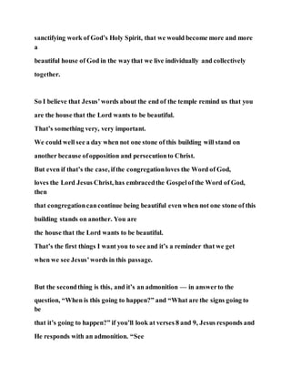 sanctifying work of God’s Holy Spirit, that we would become more and more
a
beautiful house of God in the waythat we live individually and collectively
together.
So I believe that Jesus’words about the end of the temple remind us that you
are the house that the Lord wants to be beautiful.
That’s something very, very important.
We could well see a day when not one stone of this building will stand on
another because ofopposition and persecutionto Christ.
But even if that’s the case, ifthe congregationloves the Word of God,
loves the Lord Jesus Christ, has embracedthe Gospelof the Word of God,
then
that congregationcancontinue being beautiful even when not one stone of this
building stands on another. You are
the house that the Lord wants to be beautiful.
That’s the first things I want you to see and it’s a reminder that we get
when we see Jesus’words in this passage.
But the secondthing is this, and it’s an admonition — in answerto the
question, “When is this going to happen?” and “What are the signs going to
be
that it’s going to happen?” if you’ll look at verses 8 and 9, Jesus responds and
He responds with an admonition. “See
 