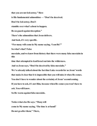 that you are not led astray.” Here
is His fundamental admonition — “Don’t be deceived.
Don’t be led astray. Don’t
stumble over what’s about to happen.
Be on guard againstdeception.”
There’s the admonition that Jesus delivers.
And look, it’s very specific.
“Formany will come in My name saying, ‘I am He!’”
So what’s that? False
messiahs, and we know from history that there were many false messiahs in
this
time that attempted to leadIsrael out into the wilderness.
And so Jesus says, “Don’tbe deceivedby false messiahs.”
We’ve already talked about the factthat Luke records for us Jesus’words
that make it clearthat it is impossible that you will miss it when He comes.
You don’t have to wonder about the certainty of Jesus’secondcoming.
If you have to ask, it’s not Him, because whenHe comes you won’t have to
ask. You will know.
So He warns againstfalse messiahs.
Notice what else He says. “Manywill
come in My name saying, ‘The time is at hand!’
Do not go after them.” There,
 