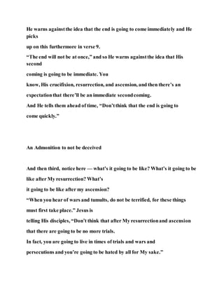 He warns againstthe idea that the end is going to come immediately and He
picks
up on this furthermore in verse 9.
“The end will not be at once,” and so He warns againstthe idea that His
second
coming is going to be immediate. You
know, His crucifixion, resurrection, and ascension, and then there’s an
expectationthat there’ll be an immediate secondcoming.
And He tells them ahead of time, “Don’tthink that the end is going to
come quickly.”
An Admonition to not be deceived
And then third, notice here — what’s it going to be like? What’s it going to be
like after My resurrection? What’s
it going to be like after my ascension?
“When you hear of wars and tumults, do not be terrified, for these things
must first take place.” Jesus is
telling His disciples, “Don’t think that after My resurrectionand ascension
that there are going to be no more trials.
In fact, you are going to live in times of trials and wars and
persecutions and you’re going to be hated by all for My sake.”
 
