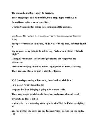 The admonition is this — don’t be deceived.
There are going to be false messiahs, there are going to be trials, and
the end is not going to come immediately.
What is Jesus doing but setting the expectationof His disciples.
You know, this week as the worship service for the morning services was
being
put togetherand I saw the hymns, “It Is Well With My Soul,” and then in just
a
few moments we’re going to be able to sing, “Whate’erMy God Ordains Is
Right,”
I thought, “You know, those will be goodhymns for people who are
undergoing
trials in our congregationto be able to sing together on Sunday morning.
There are some of us who need to sing those hymns.
Well Jesus is preparing us for exactlythose kinds of trials here.
He’s saying, “Don’t think that the
kingdom that I am bringing is going to be without trials.
There are going to be trials and tribulations and wars and tumults and
persecutions. Thatis not an
evidence that I am not ruling at the right hand of God the Father Almighty;
it’s
an evidence that My words are true because I’m not inviting you to a party,
I’m
 