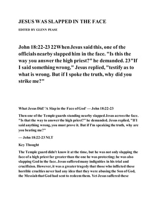 JESUS WAS SLAPPED IN THE FACE
EDITED BY GLENN PEASE
John 18:22-23 22WhenJesus saidthis, one of the
officialsnearby slappedhim in the face. "Is this the
way you answer the high priest?"he demanded. 23"If
I said somethingwrong," Jesus replied, "testify as to
what is wrong. But if I spoke the truth, why did you
strike me?"
What Jesus Did! 'A Slap in the Face ofGod' — John 18:22-23
Then one of the Temple guards standing nearby slapped Jesus acrossthe face.
"Is that the way to answerthe high priest?" he demanded. Jesus replied, "If I
said anything wrong, you must prove it. But if I'm speaking the truth, why are
you beating me?"
— John 18:22-23 NLT
Key Thought
The Temple guard didn't know it at the time, but he was not only slapping the
face of a high priest far greaterthan the one he was protecting; he was also
slapping God in the face. Jesus sufferedmany indignities in his trial and
crucifixion. However, it was a greatertragedy that those who inflicted these
horrible cruelties never had any idea that they were abusing the Son of God,
the MessiahthatGod had sent to redeem them. Yet Jesus suffered these
 