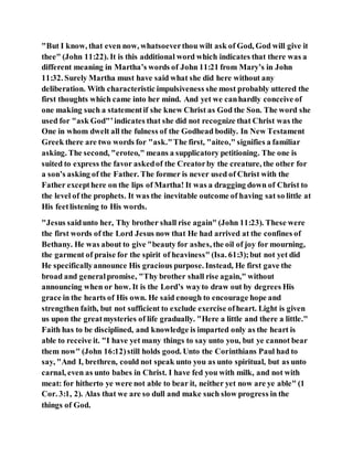 "But I know, that even now, whatsoeverthou wilt ask of God, God will give it
thee" (John 11:22). It is this additional word which indicates that there was a
different meaning in Martha’s words of John 11:21 from Mary’s in John
11:32. Surely Martha must have said what she did here without any
deliberation. With characteristic impulsiveness she most probably uttered the
first thoughts which came into her mind. And yet we canhardly conceive of
one making such a statementif she knew Christ as God the Son. The word she
used for "ask God"’indicates that she did not recognize that Christ was the
One in whom dwelt all the fulness of the Godhead bodily. In New Testament
Greek there are two words for "ask."The first, "aiteo," signifies a familiar
asking. The second, "eroteo," means a supplicatory petitioning. The one is
suited to express the favor askedof the Creatorby the creature, the other for
a son’s asking of the Father. The former is never used of Christ with the
Father excepthere on the lips of Martha! It was a dragging down of Christ to
the level of the prophets. It was the inevitable outcome of having sat so little at
His feetlistening to His words.
"Jesus saidunto her, Thy brother shall rise again" (John 11:23). These were
the first words of the Lord Jesus now that He had arrived at the confines of
Bethany. He was about to give "beauty for ashes, the oil of joy for mourning,
the garment of praise for the spirit of heaviness" (Isa. 61:3);but not yet did
He specificallyannounce His gracious purpose. Instead, He first gave the
broad and generalpromise, "Thy brother shall rise again," without
announcing when or how. It is the Lord’s wayto draw out by degrees His
grace in the hearts of His own. He said enough to encourage hope and
strengthen faith, but not sufficient to exclude exercise ofheart. Light is given
us upon the greatmysteries of life gradually. "Here a little and there a little."
Faith has to be disciplined, and knowledge is imparted only as the heart is
able to receive it. "I have yet many things to say unto you, but ye cannot bear
them now" (John 16:12)still holds good. Unto the Corinthians Paul had to
say, "And I, brethren, could not speak unto you as unto spiritual, but as unto
carnal, even as unto babes in Christ. I have fed you with milk, and not with
meat: for hitherto ye were not able to bear it, neither yet now are ye able" (1
Cor. 3:1, 2). Alas that we are so dull and make such slow progress in the
things of God.
 