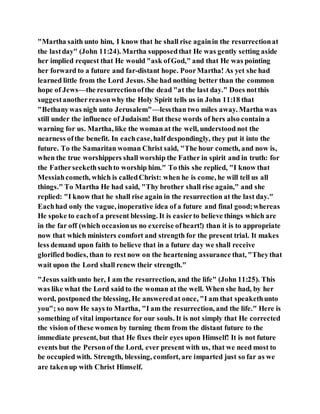 "Martha saith unto him, I know that he shall rise againin the resurrectionat
the lastday" (John 11:24). Martha supposedthat He was gently setting aside
her implied request that He would "ask ofGod," and that He was pointing
her forward to a future and far-distant hope. PoorMartha! As yet she had
learned little from the Lord Jesus. She had nothing better than the common
hope of Jews—the resurrectionofthe dead "at the last day." Does notthis
suggestanotherreasonwhy the Holy Spirit tells us in John 11:18 that
"Bethanywas nigh unto Jerusalem"—lessthan two miles away. Martha was
still under the influence of Judaism! But these words of hers also contain a
warning for us. Martha, like the woman at the well, understood not the
nearness ofthe benefit. In eachcase,half despondingly, they put it into the
future. To the Samaritan woman Christ said, "The hour cometh, and now is,
when the true worshippers shall worship the Father in spirit and in truth: for
the Fatherseekethsuchto worship him." To this she replied, "I know that
Messiahcometh, which is calledChrist: when he is come, he will tell us all
things." To Martha He had said, "Thy brother shall rise again," and she
replied: "I know that he shall rise again in the resurrection at the last day."
Eachhad only the vague, inoperative idea of a future and final good;whereas
He spoke to eachof a present blessing. It is easierto believe things which are
in the far off (which occasionus no exercise ofheart!) than it is to appropriate
now that which ministers comfort and strength for the present trial. It makes
less demand upon faith to believe that in a future day we shall receive
glorified bodies, than to rest now on the heartening assurance that, "Theythat
wait upon the Lord shall renew their strength."
"Jesus saithunto her, I am the resurrection, and the life" (John 11:25). This
was like what the Lord said to the woman at the well. When she had, by her
word, postponed the blessing, He answeredat once, "I am that speakethunto
you"; so now He says to Martha, "I am the resurrection, and the life." Here is
something of vital importance for our souls. It is not simply that He corrected
the vision of these women by turning them from the distant future to the
immediate present, but that He fixes their eyes upon Himself! It is not future
events but the Personof the Lord, ever present with us, that we need most to
be occupied with. Strength, blessing, comfort, are imparted just so far as we
are takenup with Christ Himself.
 