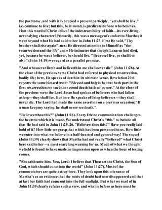 the pasttense, and with it is coupled a present participle, "yet shall he live,"
i.e. continue to live; but this, be it noted, is predicated of one who believes.
How this word of Christ tells of the indestructibility of faith—its ever-living,
never-dying character!Primarily, this was a message ofcomfort to Martha; it
went beyond what He had said to her in John 11:23. First He said, "Thy
brother shall rise again";next He directed attention to Himself as "the
resurrectionand the life"; now He intimates that though Lazarus had died,
yet, because he was a believer, he should live. "BecauseIlive, ye shall live
also" (John 14:19)we regard as a parallel promise.
"And whosoeverliveth and believeth in me shall never die" (John 11:26). At
the close ofthe previous verse Christ had referred to physical resurrection,
bodily life; here, He speaks ofdeath in its ultimate sense. Revelation20:6
repeats the same blessedtruth: "Blessedand holy is he that hath part in the
first resurrection:on such the seconddeath hath no power." At the close of
the previous verse the Lord Jesus had spokenof believers who had fallen
asleep—theyshalllive. But here He speaks ofliving believers—theyshall
never die. The Lord had made the same assertionon a previous occasion:"If
a man keepmy saying, he shall never see death."
"Believestthou this?" (John 11:26). Every Divine communication challenges
the heart to which it is made. We understand Christ’s "this" to include all
that He had said in John 11:25, 26. "Believestthou this?" Have you really laid
hold of it? How little we graspthat which has been presented to us. How little
we enter into what we believe in a half-hearted and generalway! The sequel
(John 11:39) clearlyshows that Martha had not really "believed" what Christ
here said to her—a most searching warning for us. Much of what we thought
we held is found to have made no impression upon us when the hour of testing
comes.
"She saith unto him, Yea, Lord: I believe that Thou art the Christ, the Son of
God, which should come into the world" (John 11:27). Mostof the
commentators are quite astray here. They look upon this utterance of
Martha’s as an evidence that the mists of doubt had now disappearedand that
at last her faith had come out into the full sunlight. But what we read of in
John 11:39 clearly refutes such a view, and what is before us here must be
 