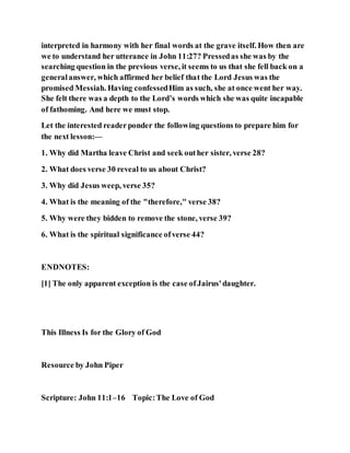 interpreted in harmony with her final words at the grave itself. How then are
we to understand her utterance in John 11:27? Pressedas she was by the
searching question in the previous verse, it seems to us that she fell back on a
generalanswer, which affirmed her belief that the Lord Jesus was the
promised Messiah. Having confessedHim as such, she at once went her way.
She felt there was a depth to the Lord’s words which she was quite incapable
of fathoming. And here we must stop.
Let the interested readerponder the following questions to prepare him for
the next lesson:—
1. Why did Martha leave Christ and seek outher sister, verse 28?
2. What does verse 30 reveal to us about Christ?
3. Why did Jesus weep, verse 35?
4. What is the meaning of the "therefore," verse 38?
5. Why were they bidden to remove the stone, verse 39?
6. What is the spiritual significance ofverse 44?
ENDNOTES:
[1] The only apparent exception is the case ofJairus'daughter.
This Illness Is for the Glory of God
Resource by John Piper
Scripture: John 11:1–16 Topic:The Love of God
 