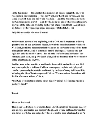 In the beginning — the absolute beginning of all things, exceptthe one who
was there in the beginning — was the Word, our Lord and Savior. And the
Word was with God and the Word was God. . . and the Word became flesh —
the God-man Jesus Christ — and dwelt among us, and we have seenhis glory,
glory as of the only Son from the Fatherfull of grace and truth . . . and from
his fullness we have receivedgrace upon grace (John 1:1, 14, 16).
Fully Divine and in Absolute Control
And because he was in the beginning, and is God, and is therefore infinitely
greatbeyond all our powers to exceed, he was the most important reality on
9/11/2001,and is the most important reality in all the world today on the tenth
anniversary of 9/11, and is in himself able to encompass, explain, and put
right not only the horrors of 9/11 but also the tenfold worse horrors of the
earthquake in Bam, Iraq, two years later, and the hundred-fold worse horrors
of the greattsunami of 2005.
And because he became flesh, and lived a human life and suffered and died
and rose again, he is in himself able to encompass, explain, put right, and
comfort personally, intimately, and tenderly the loss of every individual life,
including the life of fourteen-year-oldVictor Watters, whose funeral we will
do this afternoon at four o’clock.
“The God we worship is infinite in his majesty and as close and caring as a
mother’s hand.”
Tweet
Share on Facebook
This is our God whom we worship, Jesus Christ, infinite in his divine majesty
and as close and caring as a mother’s hand. And we are gatheredto worship
him in his word. We are not gatheredas a school to hear a lecture, but as “a
 