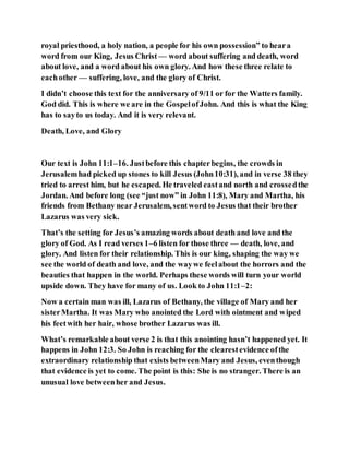 royal priesthood, a holy nation, a people for his own possession” to heara
word from our King, Jesus Christ — word about suffering and death, word
about love, and a word about his own glory. And how these three relate to
eachother — suffering, love, and the glory of Christ.
I didn’t choose this text for the anniversary of 9/11 or for the Watters family.
God did. This is where we are in the GospelofJohn. And this is what the King
has to sayto us today. And it is very relevant.
Death, Love, and Glory
Our text is John 11:1–16. Justbefore this chapterbegins, the crowds in
Jerusalemhad picked up stones to kill Jesus (John10:31), and in verse 38 they
tried to arrest him, but he escaped. He traveled eastand north and crossedthe
Jordan. And before long (see “just now” in John 11:8), Mary and Martha, his
friends from Bethany near Jerusalem, sentword to Jesus that their brother
Lazarus was very sick.
That’s the setting for Jesus’s amazing words about death and love and the
glory of God. As I read verses 1–6 listen for those three — death, love, and
glory. And listen for their relationship. This is our king, shaping the way we
see the world of death and love, and the waywe feelabout the horrors and the
beauties that happen in the world. Perhaps these words will turn your world
upside down. They have for many of us. Look to John 11:1–2:
Now a certain man was ill, Lazarus of Bethany, the village of Mary and her
sisterMartha. It was Mary who anointed the Lord with ointment and wiped
his feetwith her hair, whose brother Lazarus was ill.
What’s remarkable about verse 2 is that this anointing hasn’t happened yet. It
happens in John 12:3. So John is reaching for the clearestevidence ofthe
extraordinary relationship that exists betweenMary and Jesus, eventhough
that evidence is yet to come. The point is this: She is no stranger. There is an
unusual love betweenher and Jesus.
 
