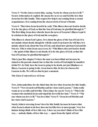 Verse 3: “So the sisters sentto him, saying, ‘Lord, he whom you love is ill.’”
So now John makes it explicit. He means for us to see and feelthe love that
Jesus has for this family. This request for help is not coming from a casual
acquaintance. It is coming from the closestcircle of Jesus’s friends.
Verse 4: “But when Jesus heardit he said, ‘This illness does not leadto death.
It is for the glory of God, so that the Son of God may be glorified through it.’”
The first thing Jesus does whenhe hears the news of Lazarus’s illness is put it
in relation to the glory of God and his ownglory.
This illness is about God’s glory. It is about the glory of the Son of God. It is
not mainly about death, though he will die (and Jesus knows he will die); it is
mainly about God, about the Son of God, and about how glorious God and his
Son are. This is what Jesus says (verse 4): “This illness does not lead to death
— the point of this illness is not death. It is for the glory of God, so that the
Son of God may be glorified through it.”
This is just like chapter9 where the man was born blind not because he
sinned or his parents sinned, but so that the works ofGod might be manifest
(John 9:3–4). Only here the issue is going to be death, not just blindness or
illness. Lazarus is going to die. Jesus knows this. In fact, he choosesfor
Lazarus to die. We will see that in just a moment.
The Glory-CenteredLove of Jesus
Now, John underlines for the third time the love that Jesus has for this family.
Verse 5: “Now JesuslovedMartha and her sisterand Lazarus.” John really
wants us to see this and feel this. Three times he says it: Verse 2: “This is the
woman who anointed Jesus and wiped his feetwith her hair.” Verse 3: “The
one whom you love is ill.” You love him! Verse 5: “Jesus lovedMartha and
her sisterand Lazarus.”
Surely John is stressing Jesus’slove for this family because he knows that
what Jesus is about to do here does not feel like love to most people. Very few
human beings think of love this way. I dare sayyou don’t think of love this
way — nobody thinks of love this way — apart from the Spirit of God
 